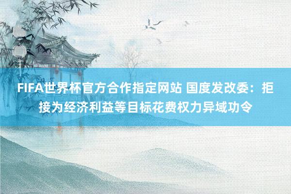FIFA世界杯官方合作指定网站 国度发改委:拒接为经济利益等目标花费权力异域功令