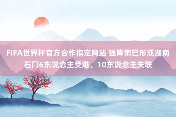 FIFA世界杯官方合作指定网站 强降雨已形成湖南石门6东说念主受难、10东说念主失联