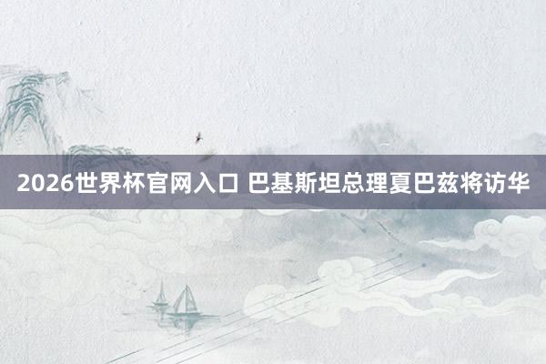 2026世界杯官网入口 巴基斯坦总理夏巴兹将访华