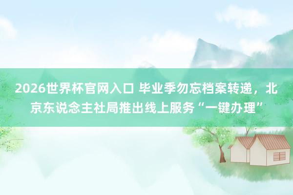 2026世界杯官网入口 毕业季勿忘档案转递,北京东说念主社局推出线上服务“一键办理”