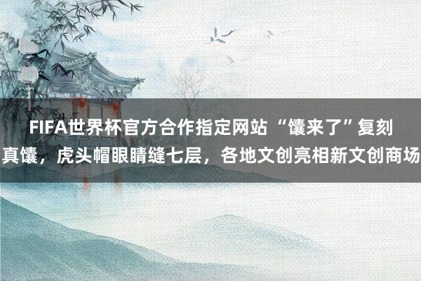 FIFA世界杯官方合作指定网站 “馕来了”复刻真馕,虎头帽眼睛缝七层,各地文创亮相新文创商场