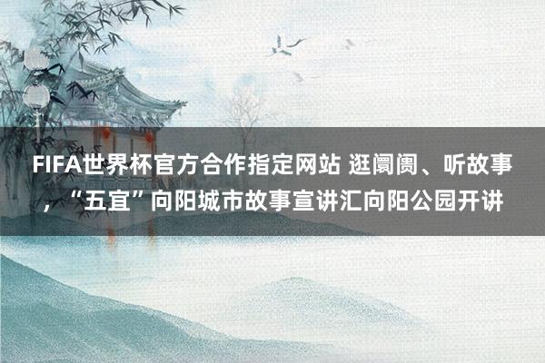 FIFA世界杯官方合作指定网站 逛阛阓、听故事,“五宜”向阳城市故事宣讲汇向阳公园开讲
