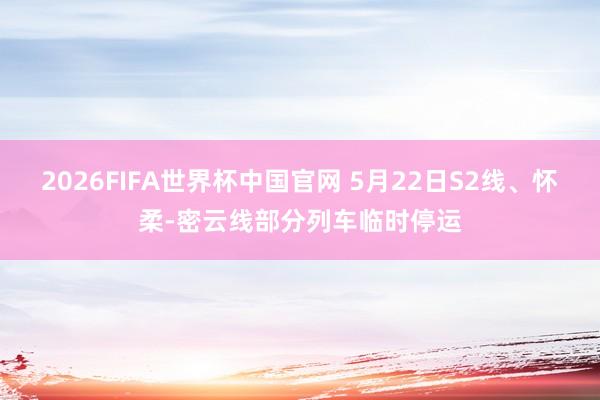 2026FIFA世界杯中国官网 5月22日S2线、怀柔-密云线部分列车临时停运