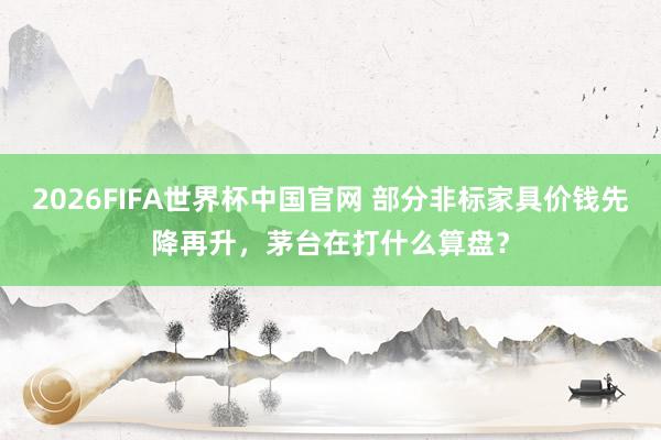 2026FIFA世界杯中国官网 部分非标家具价钱先降再升,茅台在打什么算盘?