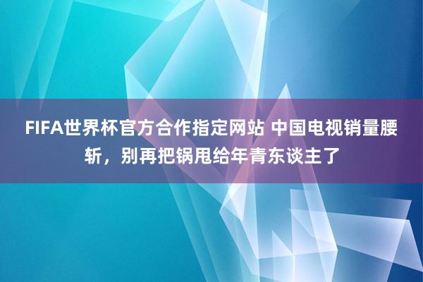 FIFA世界杯官方合作指定网站 中国电视销量腰斩,别再把锅甩给年青东谈主了
