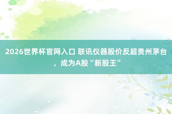 2026世界杯官网入口 联讯仪器股价反超贵州茅台 ,成为A股“新股王”