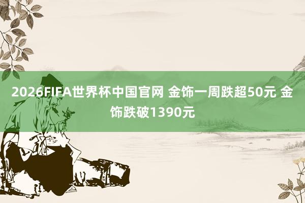 2026FIFA世界杯中国官网 金饰一周跌超50元 金饰跌破1390元