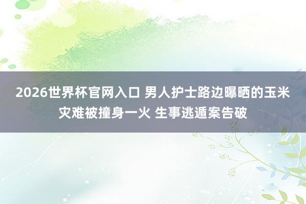 2026世界杯官网入口 男人护士路边曝晒的玉米灾难被撞身一火 生事逃遁案告破