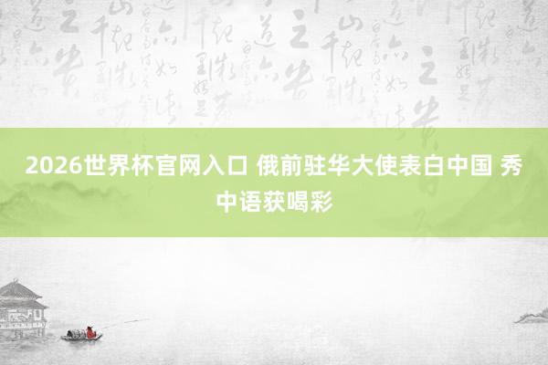 2026世界杯官网入口 俄前驻华大使表白中国 秀中语获喝彩