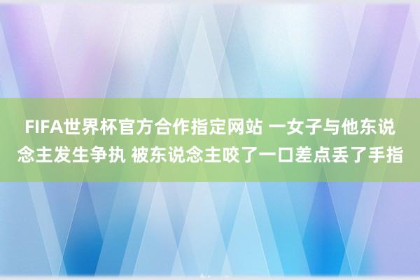 FIFA世界杯官方合作指定网站 一女子与他东说念主发生争执 被东说念主咬了一口差点丢了手指