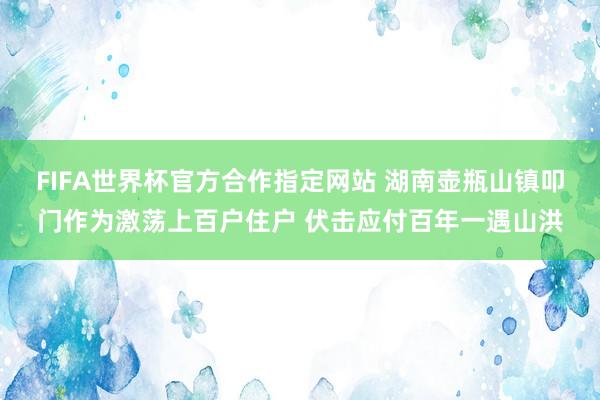 FIFA世界杯官方合作指定网站 湖南壶瓶山镇叩门作为激荡上百户住户 伏击应付百年一遇山洪