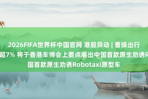 2026FIFA世界杯中国官网 港股异动 | 曹操出行(02643)盘中涨超7% 将于香港车博会上要点展出中国首款原生劝诱Robotaxi原型车