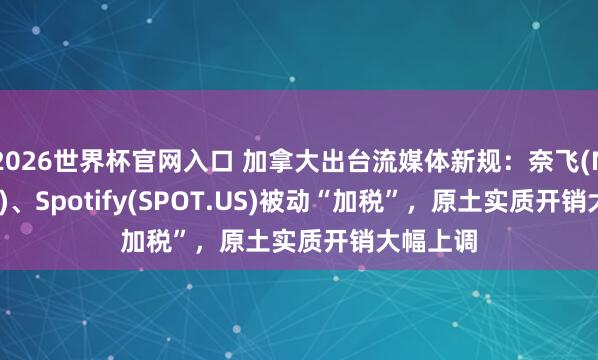 2026世界杯官网入口 加拿大出台流媒体新规:奈飞(NFLX.US)、Spotify(SPOT.US)被动“加税”,原土实质开销大幅上调
