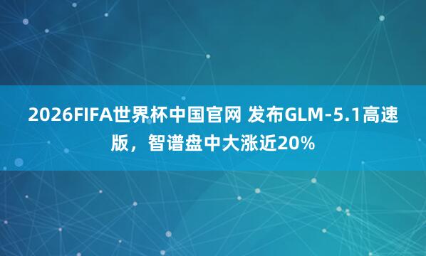 2026FIFA世界杯中国官网 发布GLM-5.1高速版,智谱盘中大涨近20%