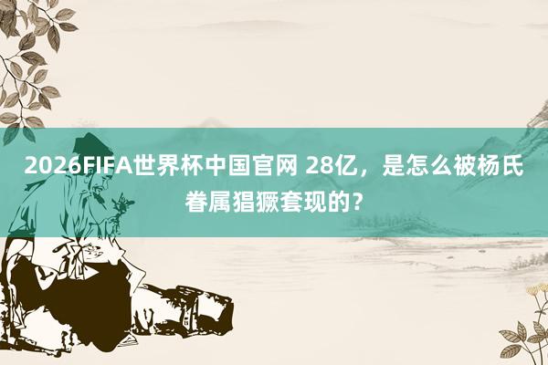 2026FIFA世界杯中国官网 28亿,是怎么被杨氏眷属猖獗套现的?