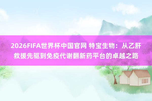 2026FIFA世界杯中国官网 特宝生物:从乙肝救援先驱到免疫代谢翻新药平台的卓越之路