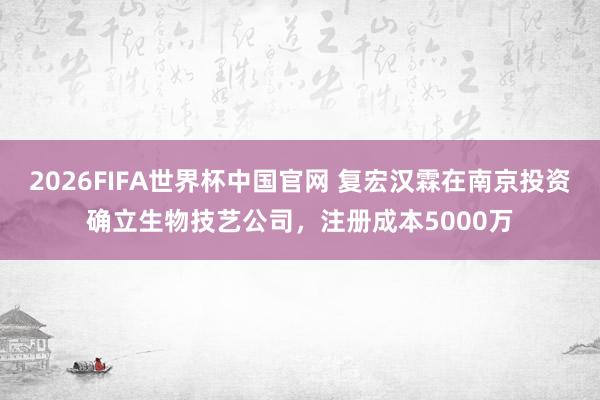 2026FIFA世界杯中国官网 复宏汉霖在南京投资确立生物技艺公司，注册成本5000万