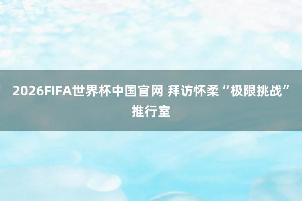 2026FIFA世界杯中国官网 拜访怀柔“极限挑战”推行室