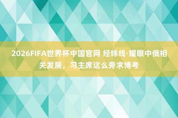2026FIFA世界杯中国官网 经纬线·耀眼中俄相关发展，习主席这么旁求博考