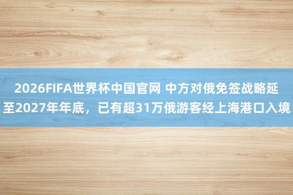 2026FIFA世界杯中国官网 中方对俄免签战略延至2027年年底,已有超31万俄游客经上海港口入境