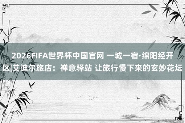 2026FIFA世界杯中国官网 一城一宿·绵阳经开区|艾迪尔旅店:禅意驿站 让旅行慢下来的玄妙花坛