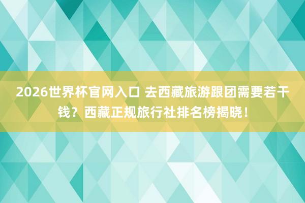 2026世界杯官网入口 去西藏旅游跟团需要若干钱?西藏正规旅行社排名榜揭晓!