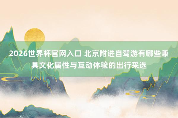 2026世界杯官网入口 北京附进自驾游有哪些兼具文化属性与互动体验的出行采选
