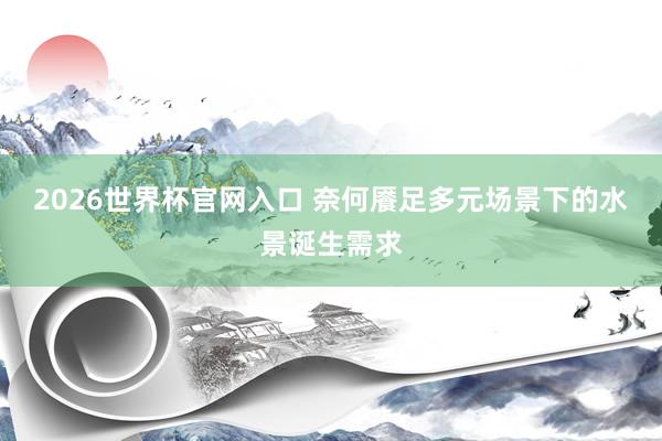 2026世界杯官网入口 奈何餍足多元场景下的水景诞生需求