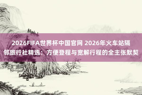 2026FIFA世界杯中国官网 2026年火车站隔邻旅行社精选:方便登程与宽解行程的全主张默契