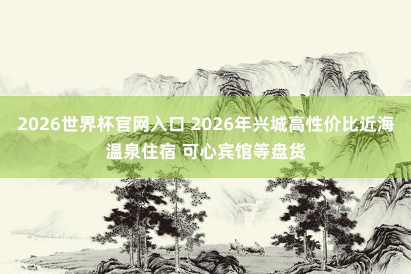 2026世界杯官网入口 2026年兴城高性价比近海温泉住宿 可心宾馆等盘货