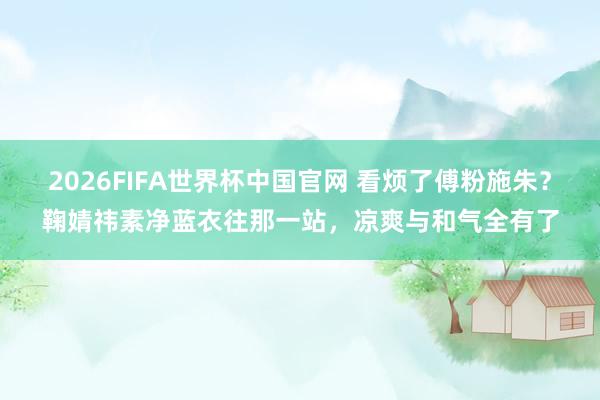 2026FIFA世界杯中国官网 看烦了傅粉施朱?鞠婧祎素净蓝衣往那一站,凉爽与和气全有了