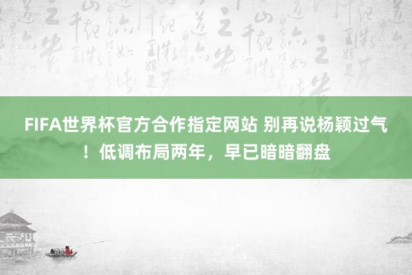 FIFA世界杯官方合作指定网站 别再说杨颖过气!低调布局两年,早已暗暗翻盘