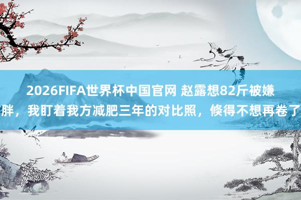 2026FIFA世界杯中国官网 赵露想82斤被嫌胖，我盯着我方减肥三年的对比照，倏得不想再卷了