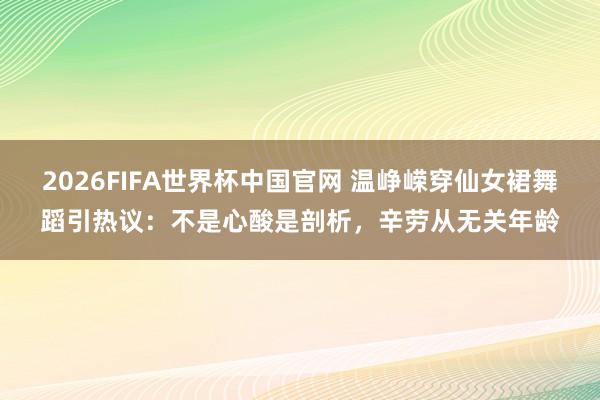 2026FIFA世界杯中国官网 温峥嵘穿仙女裙舞蹈引热议:不是心酸是剖析,辛劳从无关年龄