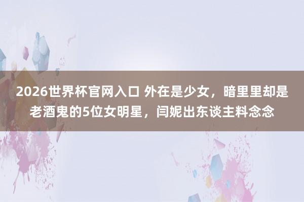 2026世界杯官网入口 外在是少女,暗里里却是老酒鬼的5位女明星,闫妮出东谈主料念念