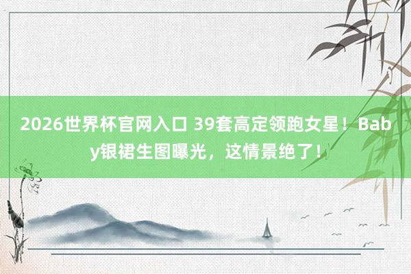 2026世界杯官网入口 39套高定领跑女星!Baby银裙生图曝光,这情景绝了!