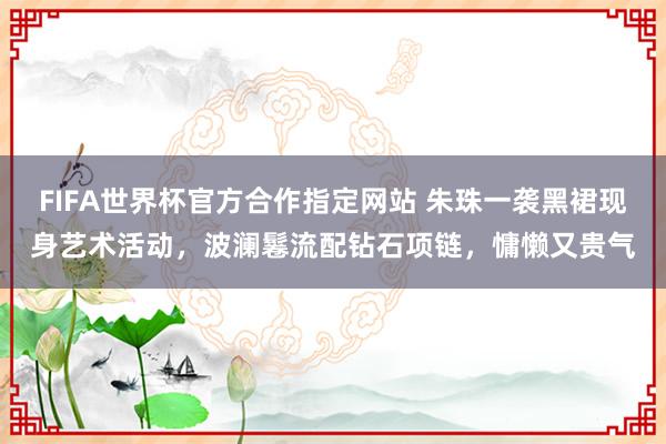 FIFA世界杯官方合作指定网站 朱珠一袭黑裙现身艺术活动,波澜鬈流配钻石项链,慵懒又贵气