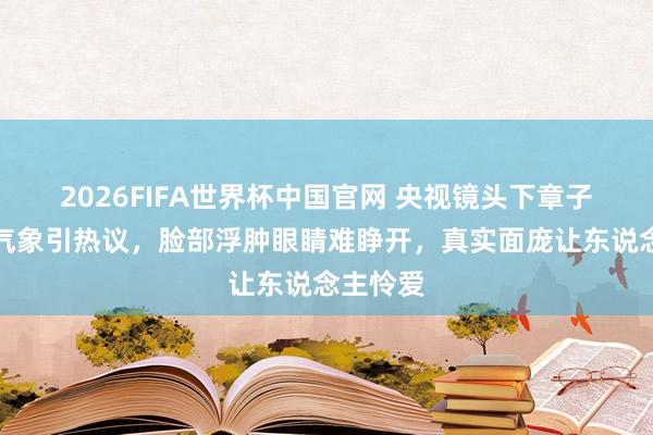 2026FIFA世界杯中国官网 央视镜头下章子怡素颜气象引热议,脸部浮肿眼睛难睁开,真实面庞让东说念主怜爱