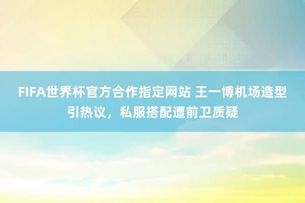 FIFA世界杯官方合作指定网站 王一博机场造型引热议,私服搭配遭前卫质疑