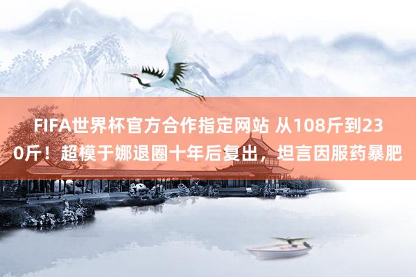 FIFA世界杯官方合作指定网站 从108斤到230斤!超模于娜退圈十年后复出,坦言因服药暴肥