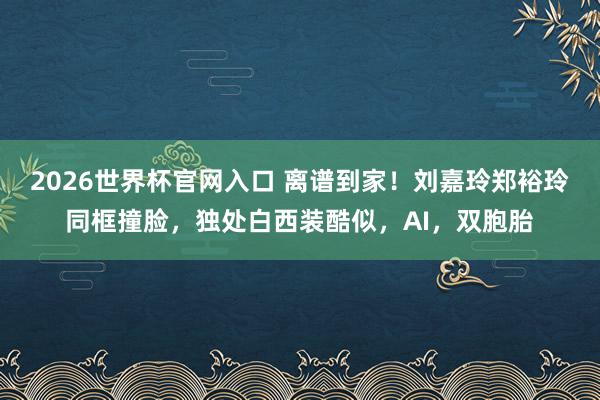 2026世界杯官网入口 离谱到家!刘嘉玲郑裕玲同框撞脸,独处白西装酷似,AI,双胞胎