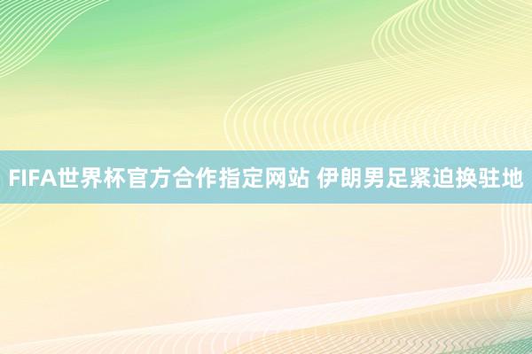 FIFA世界杯官方合作指定网站 伊朗男足紧迫换驻地