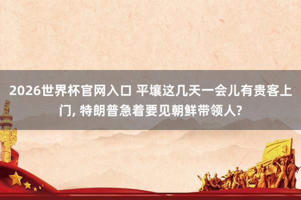 2026世界杯官网入口 平壤这几天一会儿有贵客上门, 特朗普急着要见朝鲜带领人?