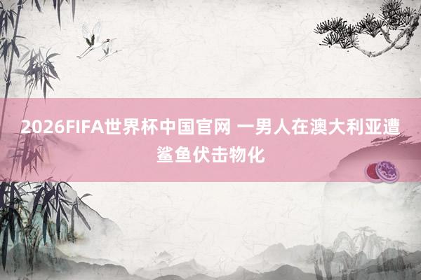 2026FIFA世界杯中国官网 一男人在澳大利亚遭鲨鱼伏击物化