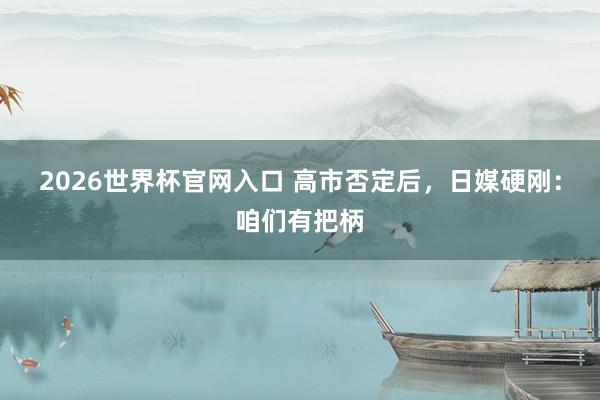 2026世界杯官网入口 高市否定后,日媒硬刚:咱们有把柄