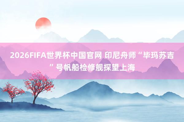 2026FIFA世界杯中国官网 印尼舟师“毕玛苏吉”号帆船检修舰探望上海