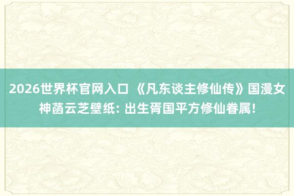2026世界杯官网入口 《凡东谈主修仙传》国漫女神菡云芝壁纸: 出生胥国平方修仙眷属!