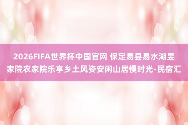 2026FIFA世界杯中国官网 保定易县易水湖昱家院农家院乐享乡土风姿安闲山居慢时光-民宿汇