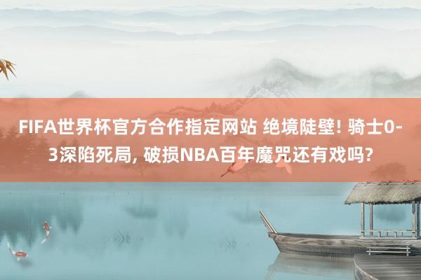 FIFA世界杯官方合作指定网站 绝境陡壁! 骑士0-3深陷死局, 破损NBA百年魔咒还有戏吗?