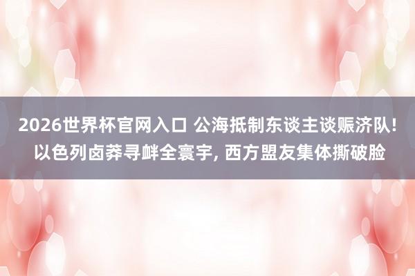 2026世界杯官网入口 公海抵制东谈主谈赈济队! 以色列卤莽寻衅全寰宇, 西方盟友集体撕破脸